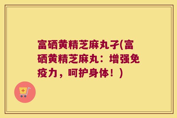 富硒黄精芝麻丸孑(富硒黄精芝麻丸:增强力,呵护身体!) 富硒黄精芝麻丸孑(富硒黄精芝麻丸:增强力,呵护身体!)