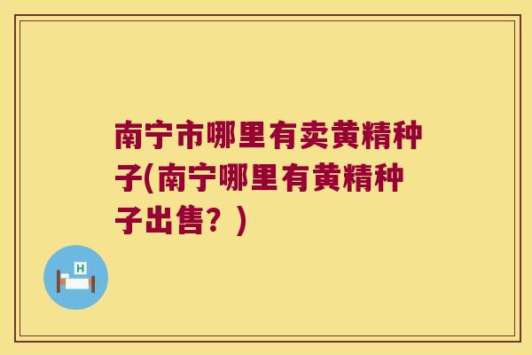 南宁市哪里有卖黄精种子(南宁哪里有黄精种子出售？)