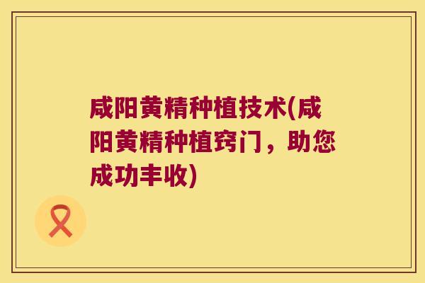 咸阳黄精种植技术(咸阳黄精种植窍门，助您成功丰收)