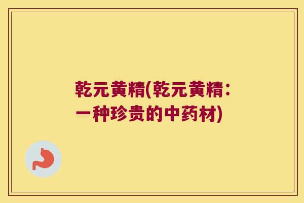 乾元黄精(乾元黄精:一种珍贵的材) 乾元黄精(乾元黄精:一种珍贵的材)