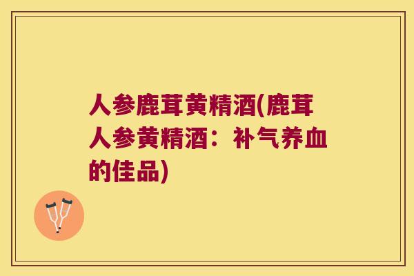 人参鹿茸黄精酒(鹿茸人参黄精酒：的佳品)