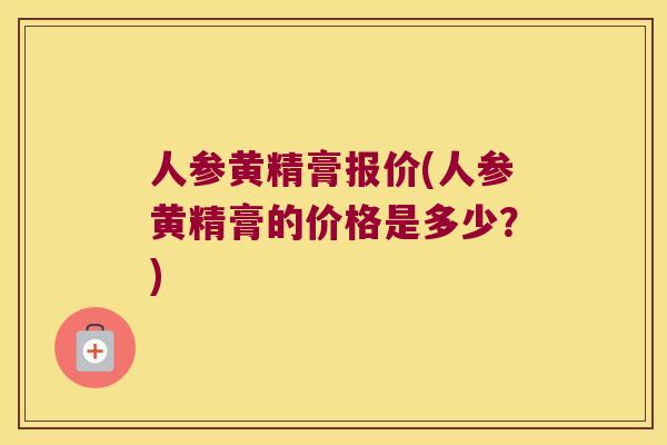 人参黄精膏报价(人参黄精膏的价格是多少？)