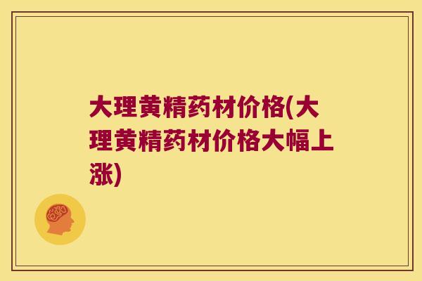 大理黄精药材价格(大理黄精药材价格大幅上涨) 大理黄精药材价格(大理黄精药材价格大幅上涨)