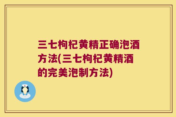 三七枸杞黄精正确泡酒方法(三七枸杞黄精酒的完美泡制方法)