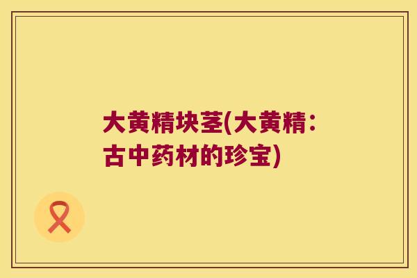大黄精块茎(大黄精:古材的珍宝) 大黄精块茎(大黄精:古材的珍宝)
