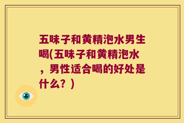 五味子和黄精泡水男生喝(五味子和黄精泡水，男性适合喝的好处是什么？)