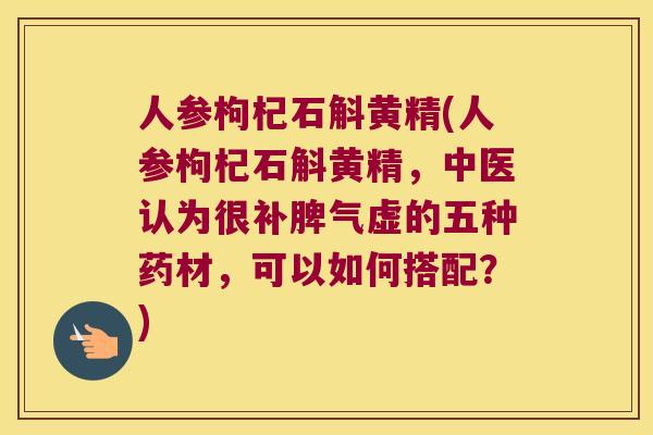 人参枸杞石斛黄精(人参枸杞石斛黄精，中医认为很补脾气虚的五种药材，可以如何搭配？)
