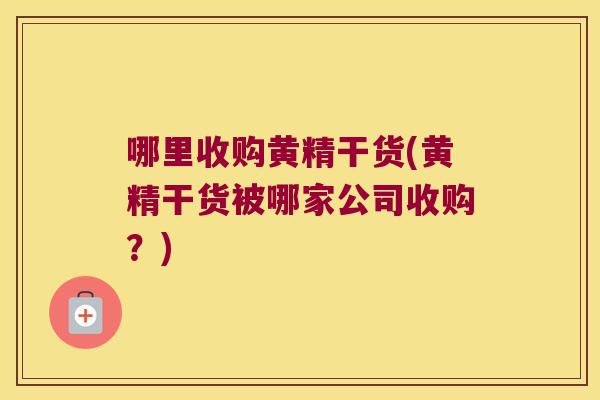 哪里收购黄精干货(黄精干货被哪家公司收购?) 哪里收购黄精干货(黄精干货被哪家公司收购?)