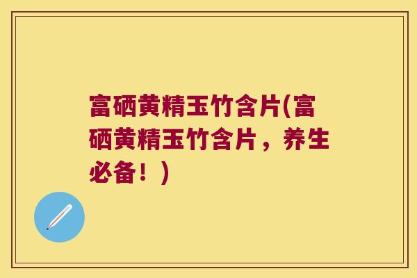 富硒黄精玉竹含片(富硒黄精玉竹含片，养生必备！)