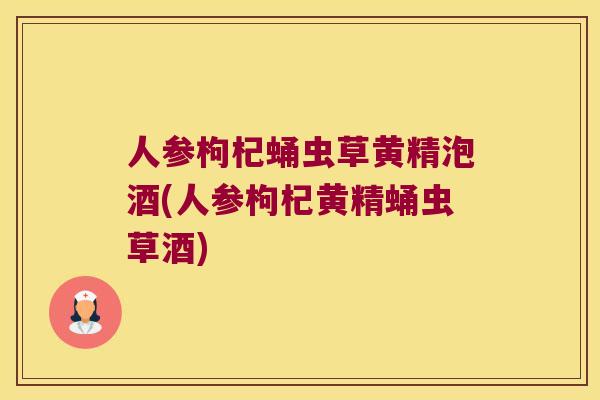 人参枸杞蛹虫草黄精泡酒(人参枸杞黄精蛹虫草酒)