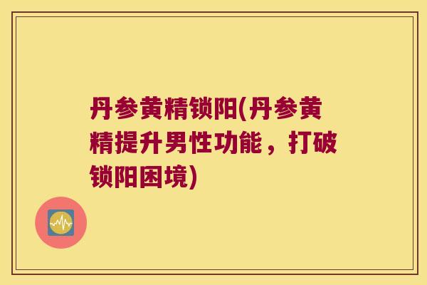丹参黄精锁阳(丹参黄精提升男性功能,打破锁阳困境) 丹参黄精锁阳(丹参黄精提升男性功能,打破锁阳困境)