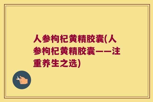 人参枸杞黄精胶囊(人参枸杞黄精胶囊——注重养生之选) 人参枸杞黄精胶囊(人参枸杞黄精胶囊——注重养生之选)