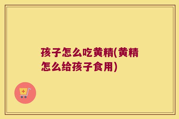孩子怎么吃黄精(黄精怎么给孩子食用)
