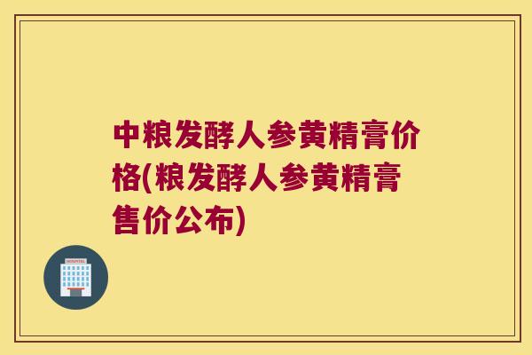 中粮发酵人参黄精膏价格(粮发酵人参黄精膏售价公布)