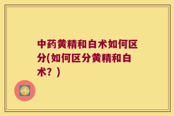 黄精和白术如何区分(如何区分黄精和白术?) 黄精和白术如何区分(如何区分黄精和白术?)