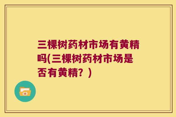 三棵树药材市场有黄精吗(三棵树药材市场是否有黄精?) 三棵树药材市场有黄精吗(三棵树药材市场是否有黄精?)