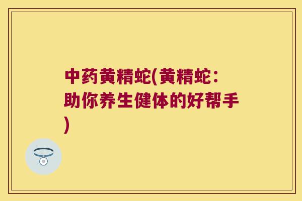 黄精蛇(黄精蛇:助你养生健体的好帮手) 黄精蛇(黄精蛇:助你养生健体的好帮手)