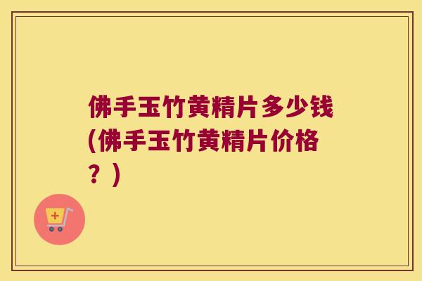 佛手玉竹黄精片多少钱(佛手玉竹黄精片价格？)