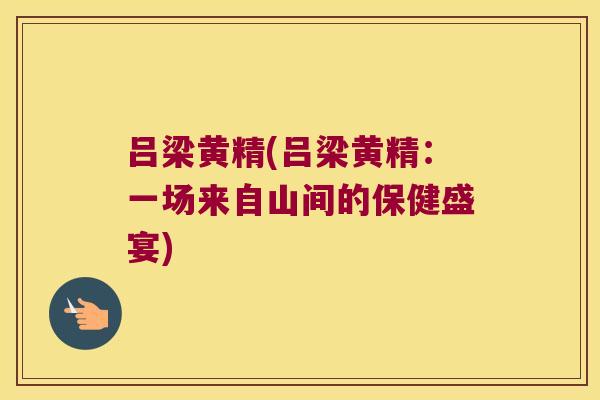 吕梁黄精(吕梁黄精：一场来自山间的保健盛宴)