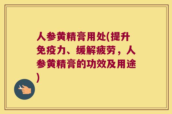 人参黄精膏用处(提升力、缓解疲劳，人参黄精膏的功效及用途)