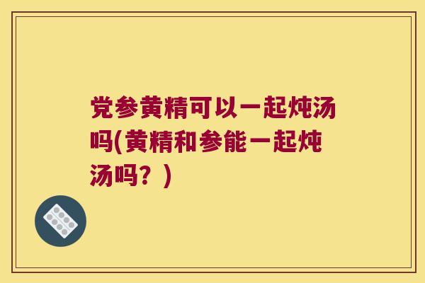 党参黄精可以一起炖汤吗(黄精和参能一起炖汤吗？)