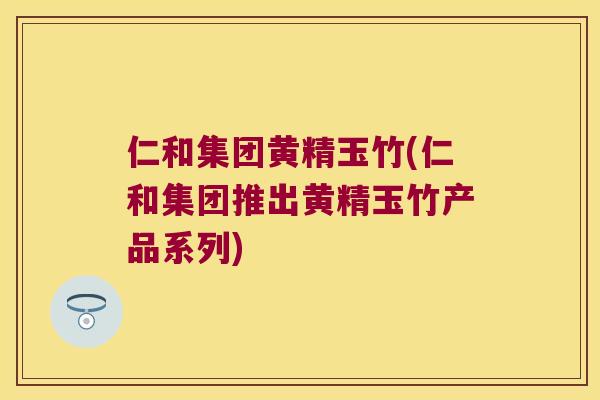 仁和集团黄精玉竹(仁和集团推出黄精玉竹产品系列)