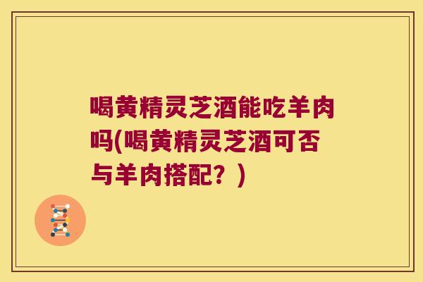 喝黄精灵芝酒能吃羊肉吗(喝黄精灵芝酒可否与羊肉搭配?) 喝黄精灵芝酒能吃羊肉吗(喝黄精灵芝酒可否与羊肉搭配?)