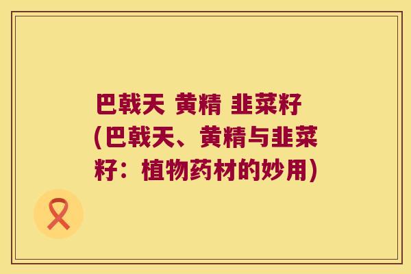 巴戟天 黄精 韭菜籽(巴戟天、黄精与韭菜籽:植物药材的妙用) 巴戟天 黄精 韭菜籽(巴戟天、黄精与韭菜籽:植物药材的妙用)