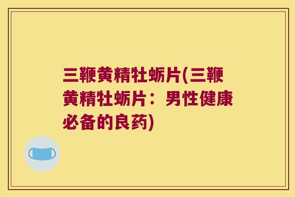 三鞭黄精牡蛎片(三鞭黄精牡蛎片:男性健康必备的良药) 三鞭黄精牡蛎片(三鞭黄精牡蛎片:男性健康必备的良药)