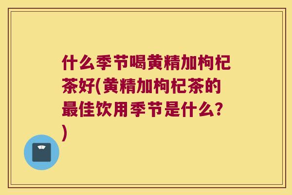 什么季节喝黄精加枸杞茶好(黄精加枸杞茶的佳饮用季节是什么?) 什么季节喝黄精加枸杞茶好(黄精加枸杞茶的佳饮用季节是什么?)