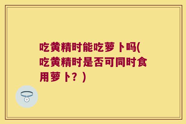 吃黄精时能吃萝卜吗(吃黄精时是否可同时食用萝卜？)