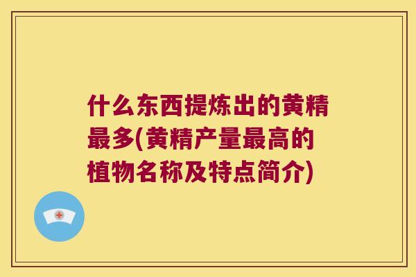 什么东西提炼出的黄精多(黄精产量高的植物名称及特点简介) 什么东西提炼出的黄精多(黄精产量高的植物名称及特点简介)