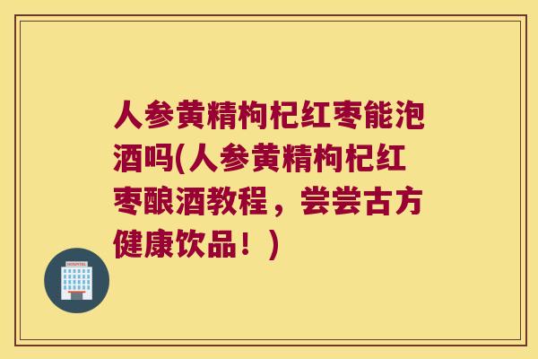 人参黄精枸杞红枣能泡酒吗(人参黄精枸杞红枣酿酒教程，尝尝古方健康饮品！)