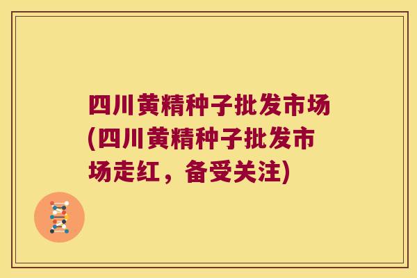 四川黄精种子批发市场(四川黄精种子批发市场走红，备受关注)