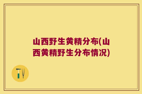 山西野生黄精分布(山西黄精野生分布情况) 山西野生黄精分布(山西黄精野生分布情况)