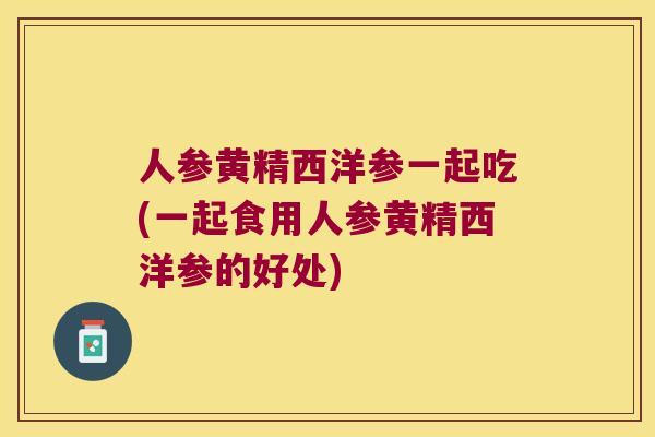 人参黄精西洋参一起吃(一起食用人参黄精西洋参的好处)