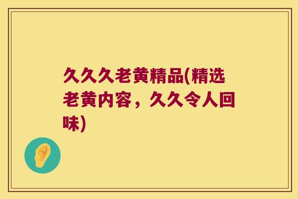 久久久老黄精品(精选老黄内容，久久令人回味)