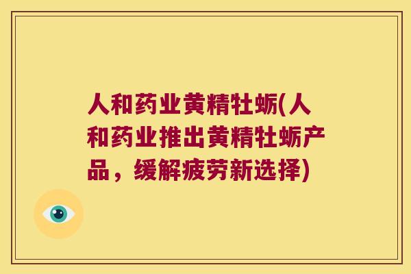人和药业黄精牡蛎(人和药业推出黄精牡蛎产品,缓解疲劳新选择) 人和药业黄精牡蛎(人和药业推出黄精牡蛎产品,缓解疲劳新选择)