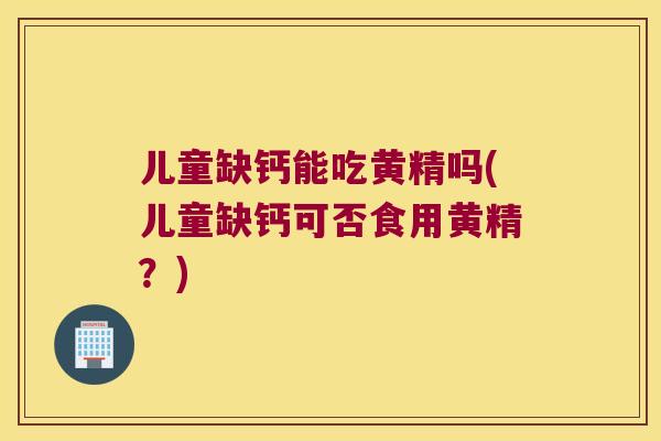儿童缺钙能吃黄精吗(儿童缺钙可否食用黄精？)