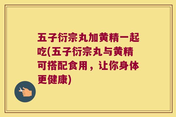 五子衍宗丸加黄精一起吃(五子衍宗丸与黄精可搭配食用，让你身体更健康)