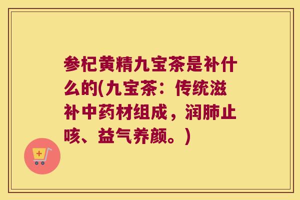 参杞黄精九宝茶是补什么的(九宝茶：传统滋补材组成，润止咳、益气养颜。)