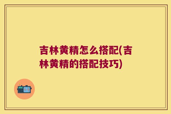 吉林黄精怎么搭配(吉林黄精的搭配技巧) 吉林黄精怎么搭配(吉林黄精的搭配技巧)