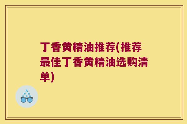 丁香黄精油推荐(推荐佳丁香黄精油选购清单) 丁香黄精油推荐(推荐佳丁香黄精油选购清单)