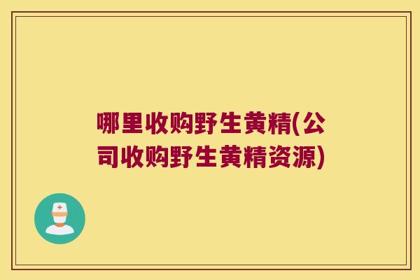 哪里收购野生黄精(公司收购野生黄精资源) 哪里收购野生黄精(公司收购野生黄精资源)