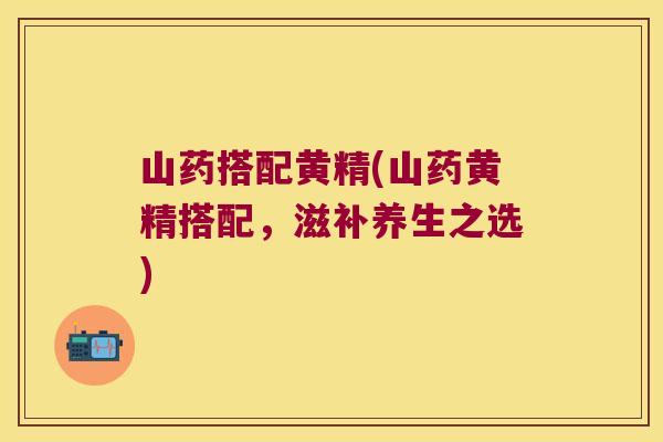 山药搭配黄精(山药黄精搭配,滋补养生之选) 山药搭配黄精(山药黄精搭配,滋补养生之选)