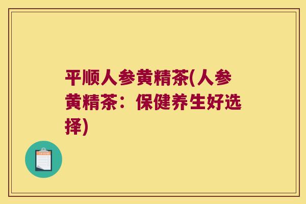 平顺人参黄精茶(人参黄精茶：保健养生好选择)