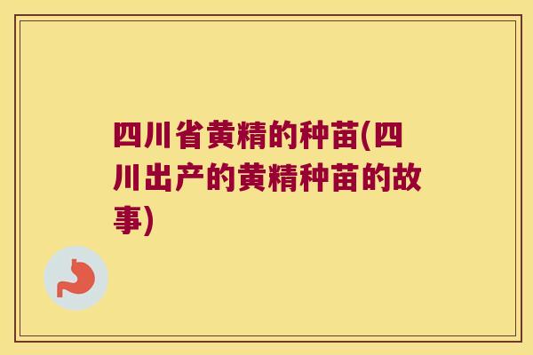 四川省黄精的种苗(四川出产的黄精种苗的故事) 四川省黄精的种苗(四川出产的黄精种苗的故事)
