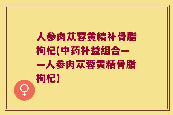 人参肉苁蓉黄精补骨脂枸杞(补益组合——人参肉苁蓉黄精骨脂枸杞)
