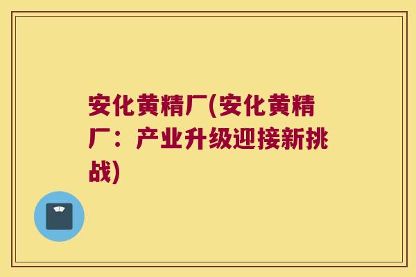 安化黄精厂(安化黄精厂:产业升级迎接新挑战) 安化黄精厂(安化黄精厂:产业升级迎接新挑战)