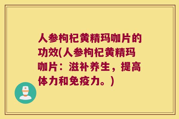 人参枸杞黄精玛咖片的功效(人参枸杞黄精玛咖片：滋补养生，提高体力和力。)